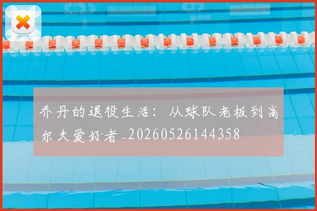 乔丹的退役生活：从球队老板到高尔夫爱好者_20260526144358