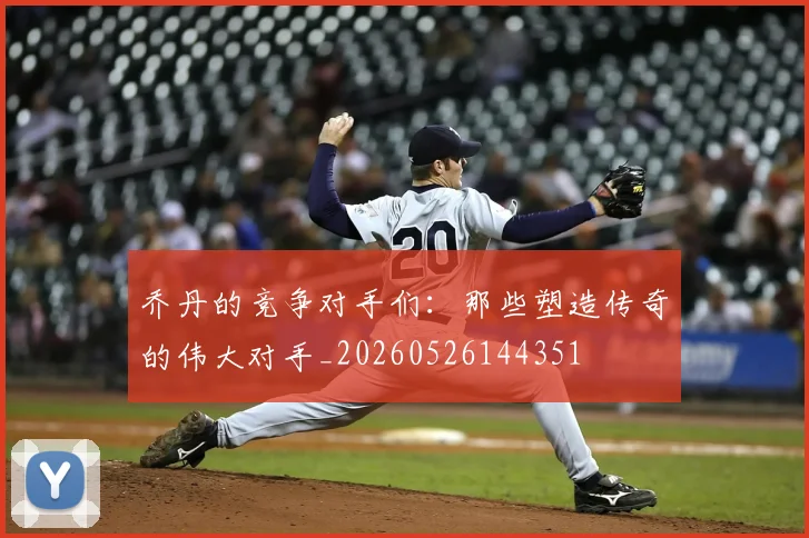 乔丹的竞争对手们：那些塑造传奇的伟大对手_20260526144351