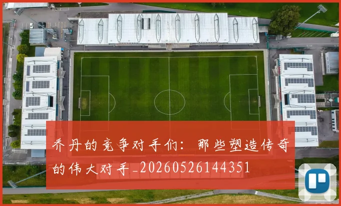 乔丹的竞争对手们:那些塑造传奇的伟大对手_20260526144351
