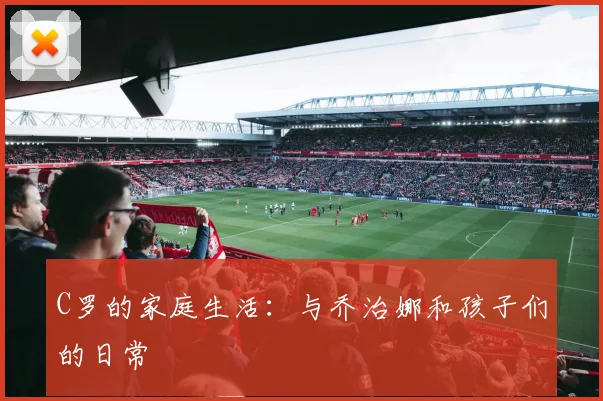 C罗的家庭生活:与乔治娜和孩子们的日常
