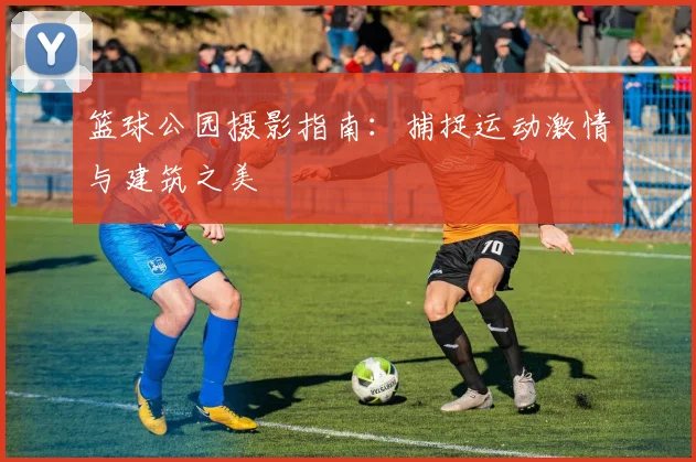 篮球公园摄影指南：捕捉运动激情与建筑之美