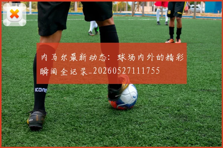 内马尔最新动态：球场内外的精彩瞬间全记录_20260527111755