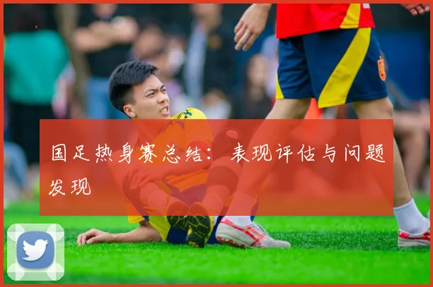 国足热身赛总结：表现评估与问题发现