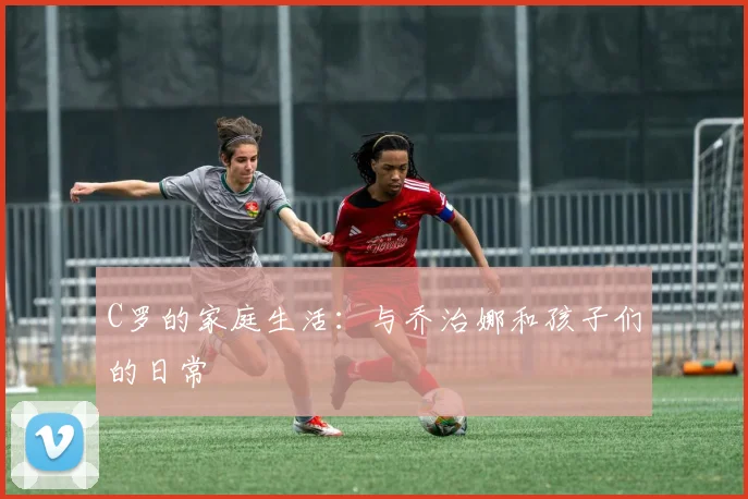 C罗的家庭生活：与乔治娜和孩子们的日常