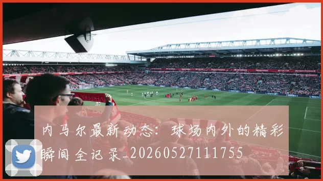 内马尔最新动态:球场内外的精彩瞬间全记录_20260527111755